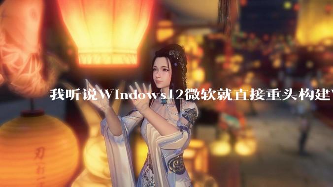 我听说Windows12微软就直接重头构建Windows了，就直接重构Win内核了，到底是不是真的?
