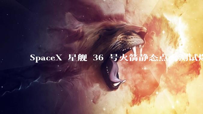 SpaceX 星舰 36 号火箭静态点火测试爆炸，爆炸的原因是什么？会对星舰发展产生什么影响？