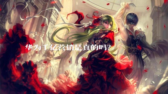 华为千亿营销是真的吗？