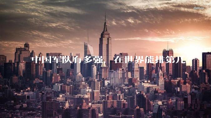 中国军队有多强，在世界能排第几？