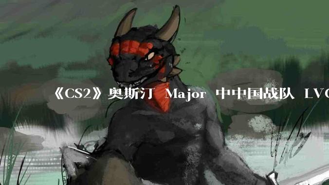 《CS2》奥斯汀 Major 中中国战队 LVG 止步 12~14 名，如何评价这一成绩？