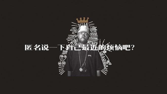 匿名说一下自己最近的烦恼吧？